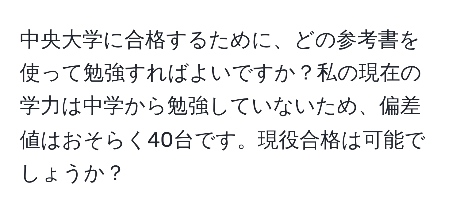 中央大学に合格するために、どの参考書を使って勉強すればよいですか？私の現在の学力は中学から勉強していないため、偏差値はおそらく40台です。現役合格は可能でしょうか？