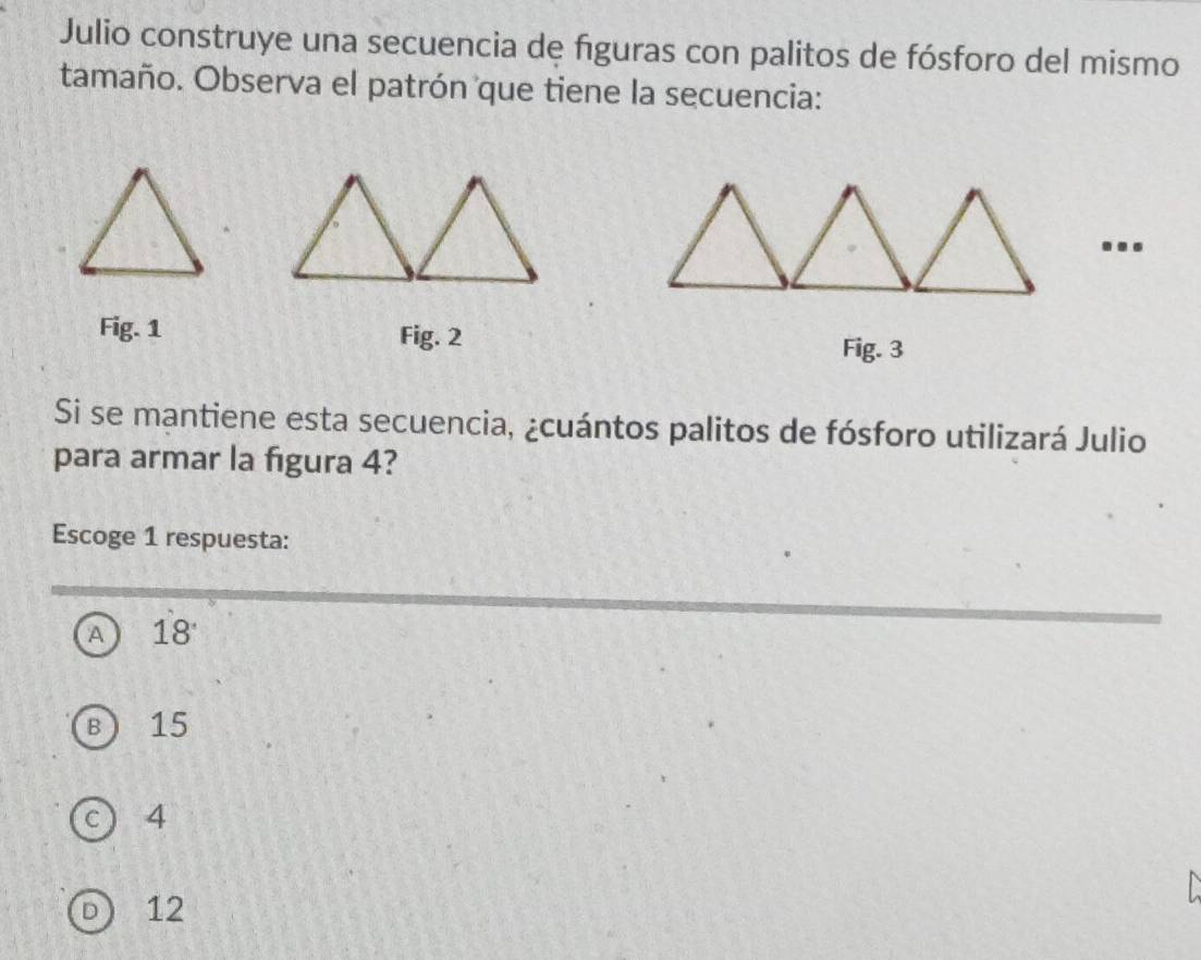 Julio construye una secuencia de figuras con palitos de fósforo del mismo
tamaño. Observa el patrón que tiene la secuencia:
...
Fig. 1 Fig. 2
Fig. 3
Si se mantiene esta secuencia, ¿cuántos palitos de fósforo utilizará Julio
para armar la figura 4?
Escoge 1 respuesta:
A 18 '
B 15
c 4
D 12