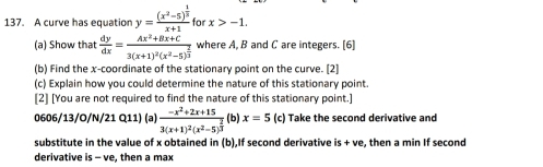 A curve has equation y=frac (x^2-5)^ 1/3 x+1 for x>-1. 
(a) Show that  dy/dx =frac Ax^2+Bx+C3(x+1)^2(x^2-5)^ 2/3  where A, B and C are integers. [6] 
(b) Find the x-coordinate of the stationary point on the curve. [2] 
(c) Explain how you could determine the nature of this stationary point. 
[2] [You are not required to find the nature of this stationary point.] 
0606/13/O/N/21 Q11) (a) frac -x^2+2x+153(x+1)^2(x^2-5)^ 2/3  (b) x=5 (c) Take the second derivative and 
substitute in the value of x obtained in (b),If second derivative is+ve , then a min If second 
derivative s - ve, then a max