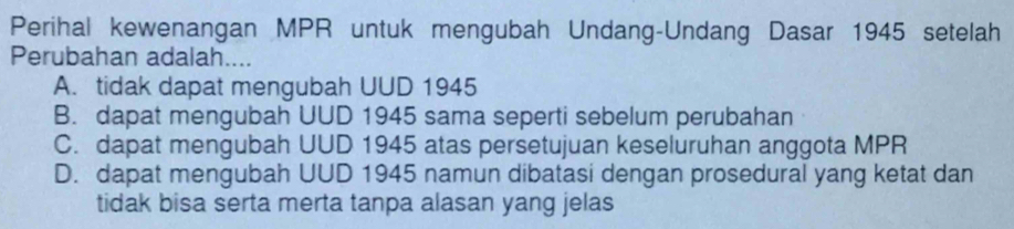 Perihal kewenangan MPR untuk mengubah Undang-Undang Dasar 1945 setelah
Perubahan adalah....
A. tidak dapat mengubah UUD 1945
B. dapat mengubah UUD 1945 sama seperti sebelum perubahan
C. dapat mengubah UUD 1945 atas persetujuan keseluruhan anggota MPR
D. dapat mengubah UUD 1945 namun dibatasi dengan prosedural yang ketat dan
tidak bisa serta merta tanpa alasan yang jelas