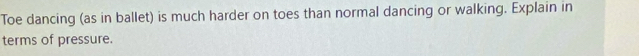 Toe dancing (as in ballet) is much harder on toes than normal dancing or walking. Explain in 
terms of pressure.