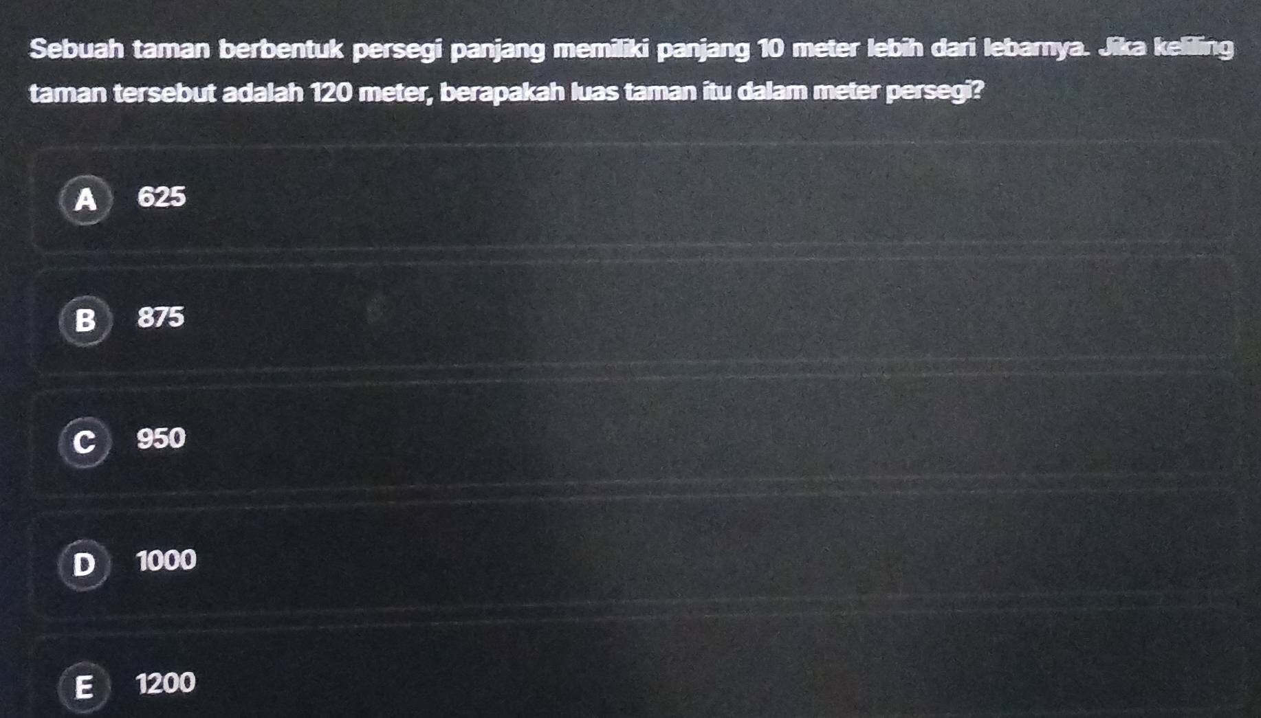 Sebuah taman berbentuk persegi panjang memiliki panjang 10 meter lebih dari lebarnya. Jika keliling
taman tersebut adalah 120 meter, berapakah luas taman itu dalam meter persegi?
A 625
B 875
C 950
D 1000
E 1200