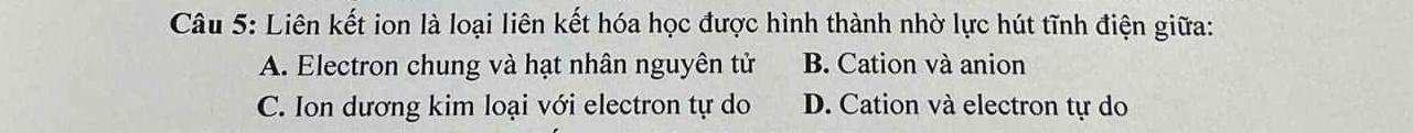 Liên kết ion là loại liên kết hóa học được hình thành nhờ lực hút tĩnh điện giữa:
A. Electron chung và hạt nhân nguyên tử B. Cation và anion
C. Ion dương kim loại với electron tự do D. Cation và electron tự do