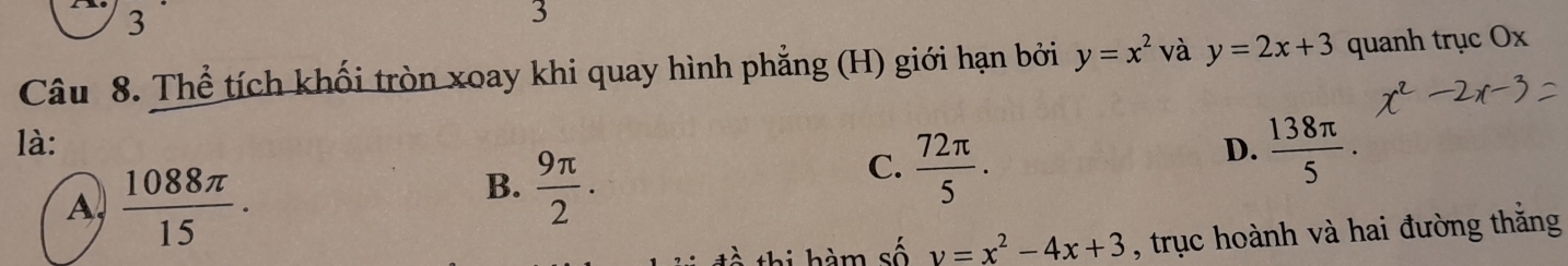 3
3
Câu 8. Thể tích khối tròn xoay khi quay hình phẳng (H) giới hạn bởi y=x^2 và y=2x+3 quanh trục Ox
là: D.  138π /5 .
A,  1088π /15 .
B.  9π /2 .
C.  72π /5 . 
thi hàm số y=x^2-4x+3 , trục hoành và hai đường thắng