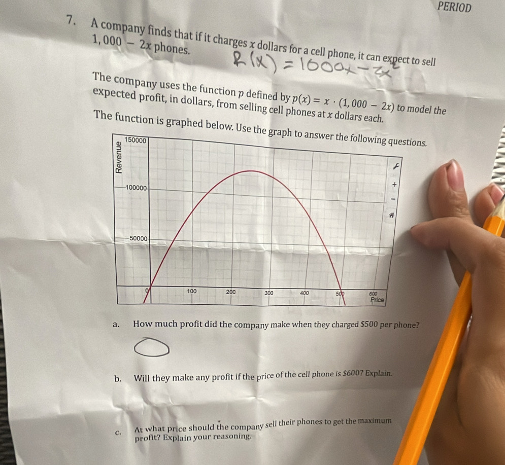 PERIOD 
7. A company finds that if it charges x dollars for a cell phone, it can expect to sell
1,000-2x phones. 
The company uses the function p defined by p(x)=x· (1,000-2x) to model the 
expected profit, in dollars, from selling cell phones at x dollars each. 
The function is graphed below. Use the graph to answer the following questions. 
a. How much profit did the company make when they charged $500 per phone? 
b. Will they make any profit if the price of the cell phone is $6007 Explain. 
c. At what price should the company sell their phones to get the maximum 
profit? Explain your reasoning.