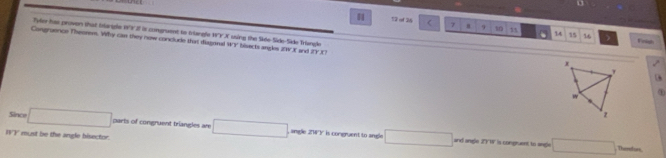 13 of 26 < 7 a 9 1 1 . 14 15 16 )
Tyler has proven that Iangle 193 27 it congruent to trangle 197"X using the Side-Side-Side Trlangle x
Congruence Theorem. Why can they new conclude that diagonal WY bisects angles 24 3 and [r,1]
Foish
w
z
Since □ parts of congruent triangles are □ angle 214 ')' is congruent to angle □ □
IVY must be the angle bisector.
and angle 211 is congruent to angle Therators,