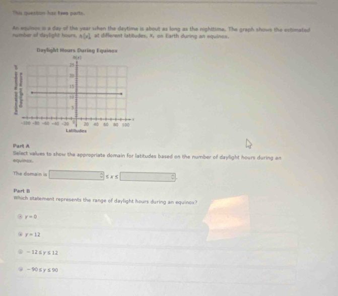 This question has two parts.
An equinos is a day of the year when the daytime is about as long as the nighttime. The graph shows the estimated
number of daylight hours, A(x) at different latitudes, X, on Earth during an equinox.
Part A
Select values to show the appropriate domain for latitudes based on the number of daylight hours during an
equinex.
The domain is □ ≤ x≤ □
Part B
Which statement represents the range of daylight hours during an equinox?
A y=0
y=12
-12≤ y≤ 12
-90≤ y≤ 90