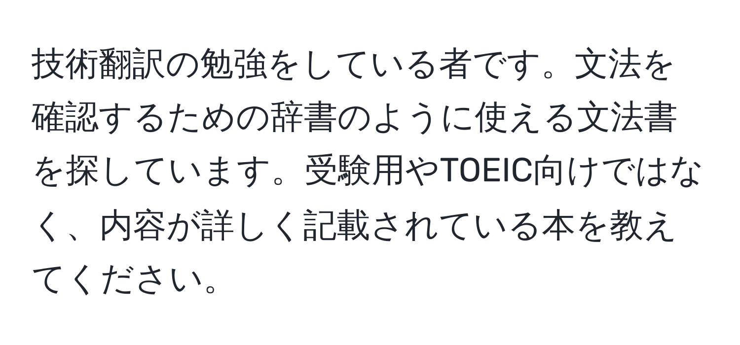 技術翻訳の勉強をしている者です。文法を確認するための辞書のように使える文法書を探しています。受験用やTOEIC向けではなく、内容が詳しく記載されている本を教えてください。