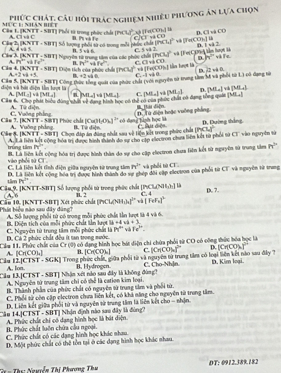 phức chát. câu hỏi trác nghiệm nhiều phương án lựa chọn
Mức 1: Nhận biết
Câu 1. [KNTT - SBT] Phối tử trong phức chất [P_1Cl_4]^2+[Fe(CO)_5] tà
1yaCO
D. Cl
A. Cl và C B. Pt và Fe a C1 và CO
Cầu 2. [KNTT - SBT] Số lượng phối tử có trong mỗi phức chất [PtCl_4]^2- và [Fe(CO)_3]la |va2
D.
A. 4 và 5. B. 5 và 6.
C. 5vd2
Câu 3. [KNTT - SBT] Nguyên từ trung tâm của các phức chất [PtCl_4]^2- và [Fe(C COn lần lượt là
D. h^(2''')
A. Pt^(overleftarrow ) và Fe^(2+) B. Pt^(2+) và Fe^(2+). C. ClvaCO và Fe.
lần lượt là
Câu 4. [KNTT - SBT] Điện tích của phức chất [PtCl_4]^2- yà [Fe(CO)_3] 0.
D. 2 và 0.
A. +2va+5. B. +2 và 0.
C. -1vi
Câu 5. [KNTT - SBT] Công thức tổng quát của phức chất  nguyên tử trung tâm M và phối tử L) có dạng tử
diện và bát diện lần lượt là
A. [ML_2] và [ML_4] B. [ML_4] và [ML_6]. C. [ML_6] và [ML_2]. D. [ML_4]va[ML_4].
Câu 6. Chọ phát biểu đứng nhất về dạng hình học có thể có của phức chất có dạng tổng quát [ML_4]
A. Tứ điện. B. Bát diện.
C. Vuỡng phẳng
D. Tử diện hoặc vuông phẳng.
Câu 7. [KNTT - SBT] Phức chất [Cu(H_2O)_6]^2+ có dạng hình học là
A. Vuông phẳng. B. Tứ diện. C. Bát diện. D. Đường thắng.
Can8 5. [KNTT - SBT] Chọn đáp án đùng nhất sau về liện kết trong phức chất [PtCl_4]^2-
A. Là liên kết cộng hóa trị được hình thành do sự cho cặp electron chưa liên kết từ phối tử CI' vào nguyên tử
trung tâm Pt^(2+). Pt^(2+)
B. Là liên kết cộng hóa trị được hình thần do sự cho cặp electron chưa liên kết từ nguyên tử trung tâm
vào phối tử CF.
C. Là liên kết tĩnh điện giữa nguyên tử trung tâm Pt^(2+) và phối từ CF.
D. Là liên kết cộng hóa trị được hình thành do sự ghép đôi cặp electron của phối từ C và nguyên tử trung
tâm Pt^(2+).
Câu 9. [KNTT-SBT] Số lượng phối tử trong phức chất [PtCl_4(NH_3)_2] là
A. 6 B. 2 C. 4 D. 7.
Cầu 10. [KNTT-SBT] Xét phức chất [PtCl_4(NH_3)_4]^2+ và [FeF_6]^3-
Phát biểu nào sau đây đúng?
A. Số lượng phối từ có trong mỗi phức chất lần lượt là 4 và 6.
B. Điện tích của mỗi phức chất lần lượt 1a+4va+3.
C. Nguyên tử trung tâm mỗi phức chất là Pt^(4+) và Fe^(3+).
D. Cả 2 phức chất đều ít tan trong nước.
Câu 11. Phức chất của C_r (0) có dạng hình học bát diện chỉ chứa phối tử CO có công thức hóa học là
B.
A. [Cr(CO)_4] [Cr(CO)_6]
C. [Cr(CO)_4]^2+ D. [Cr(CO)_6]^2+
Câu 12.[CTST - SGK] Trong phức chất, giữa phối tử và nguyên tử trung tâm có loại liên kết nào sau đây ?
A. Ion. B. Hydrogen. C. Cho-Nhận. D. Kim loại.
Câu 13.[CTST - SBT] Nhận xét nào sau đây là không đúng?
A. Nguyên tử trung tâm chỉ có thể là cation kim loại.
B. Thành phần của phức chất có nguyên từ trung tâm và phối tử.
C. Phối tử còn cặp electron chưa liên kết, có khả năng cho nguyên tử trung tâm.
D. Liên kết giữa phối tử và nguyên tử trung tâm là liên kết cho - nhận.
Câu 14.[CTST - SBT] Nhận định nào sau đây là đúng?
A. Phức chất chỉ có dạng hình học là bát diện.
B. Phức chất luôn chứa cầu ngoại.
C. Phức chất có các dạng hình học khác nhau.
D. Một phức chất có thê tồn tại ở các dạng hình học khác nhau.
Gỳ= Ths: Nguyễn Thi Phương Thu ĐT: 0912.389.182