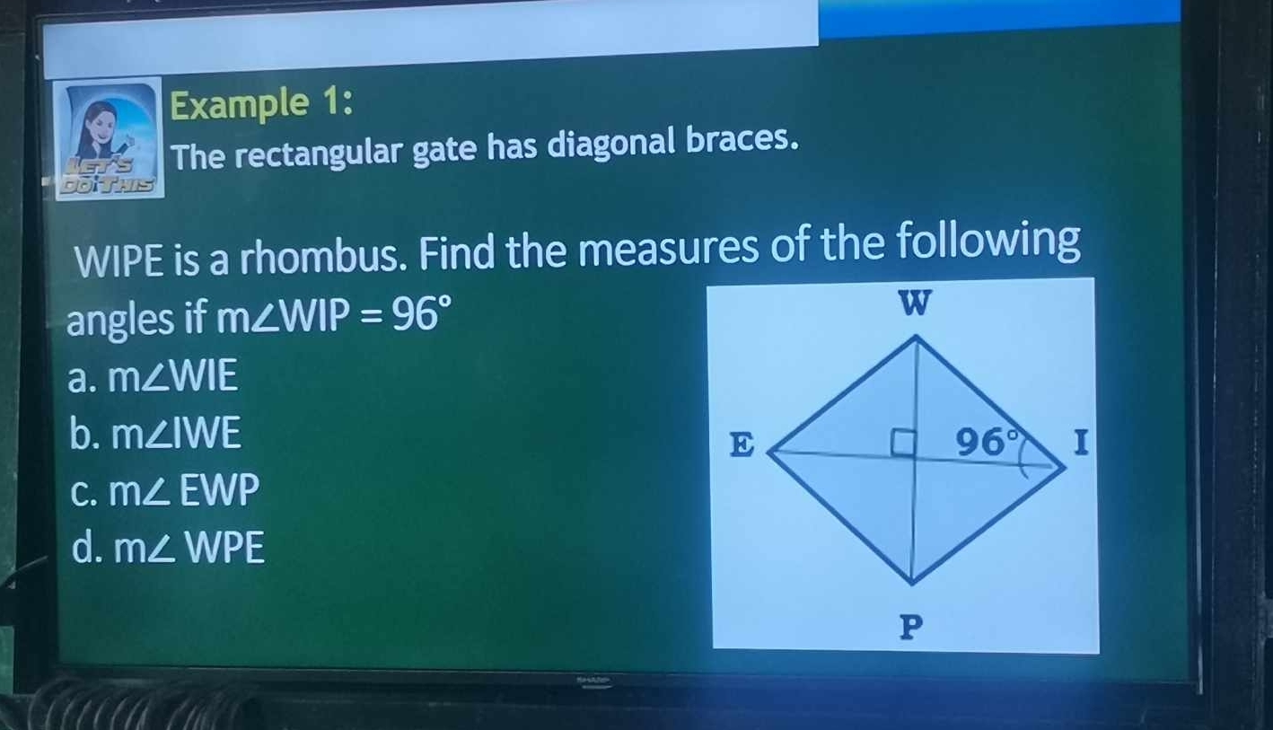 Example 1:
The rectangular gate has diagonal braces.
WIPE is a rhombus. Find the measures of the following
angles if m∠ WIP=96°
a. m∠ WIE
b. m∠ IWE
C. m∠ EWP
d. m∠ WPE