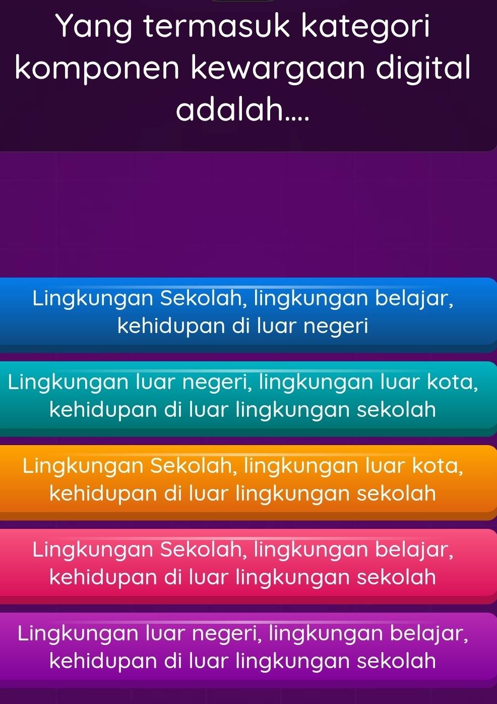 Yang termasuk kategori
komponen kewargaan digital
adalah....
Lingkungan Sekolah, lingkungan belajar,
kehidupan di luar negeri
Lingkungan luar negeri, lingkungan luar kota,
kehidupan di luar lingkungan sekolah
Lingkungan Sekolah, lingkungan luar kota,
kehidupan di luar lingkungan sekolah
Lingkungan Sekolah, lingkungan belajar,
kehidupan di luar lingkungan sekolah
Lingkungan luar negeri, lingkungan belajar,
kehidupan di luar lingkungan sekolah