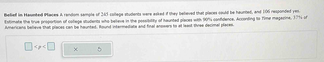 Belief in Haunted Places A random sample of 245 college students were asked if they believed that places could be haunted, and 106 responded yes. 
Estimate the true proportion of college students who believe in the possibility of haunted places with 90% confidence. According to Time magazine, 37% of 
Americans believe that places can be haunted. Round intermediate and final answers to at least three decimal places.
□ × 5