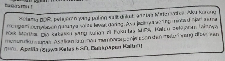 tugasmu ! 
Selama BDR, pelajaran yang paling sulit diikuti adalah Matematika. Aku kurang 
mengerti penjelasan gurunya kalau lewat daring. Aku jadinya sering minta diajari sama 
Kak Martha. Dia kakakku yang kuliah di Fakultas MIPA. Kalau pelajaran lainnya 
menurutku mudah. Asalkan kita mau membaca penjelasan dan materi yang diberikan 
guru. Aprilia (Siswa Kelas 5 SD, Balikpapan Kaltim)