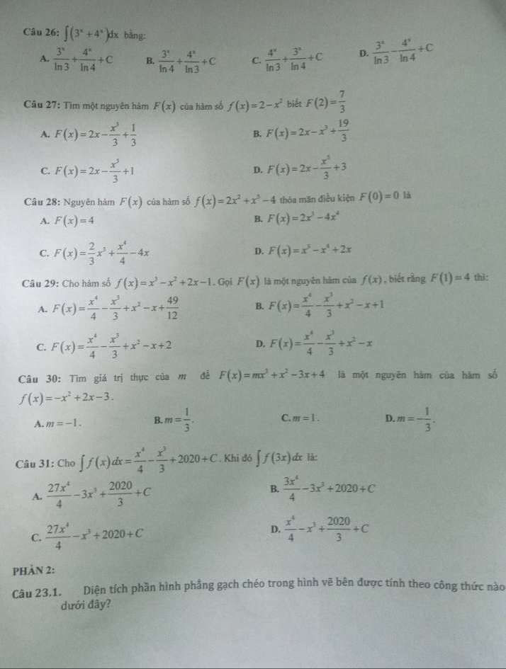 ∈t (3^x+4^x)dx bằng:
A.  3^x/ln 3 + 4^x/ln 4 +C B.  3^x/ln 4 + 4^x/ln 3 +C C.  4^x/ln 3 + 3^x/ln 4 +C D.  3^2/ln 3 - 4^3/ln 4 +C
Câu 27: Tìm một nguyên hàm F(x) của hàm số f(x)=2-x^2 biết F(2)= 7/3 
A. F(x)=2x- x^3/3 + 1/3  B. F(x)=2x-x^3+ 19/3 
C. F(x)=2x- x^3/3 +1 F(x)=2x- x^3/3 +3
D.
Câu 28: Nguyên hàm F(x) của hàm số f(x)=2x^2+x^3-4 thōa măn điều kiện F(0)=0 là
B.
A. F(x)=4 F(x)=2x^3-4x^4
C. F(x)= 2/3 x^3+ x^4/4 -4x D. F(x)=x^3-x^4+2x
Câu 29: Cho hàm số f(x)=x^3-x^2+2x-1. Gọi F(x) là một nguyên hàm của f(x) , biết rằng F(1)=4 thì:
A. F(x)= x^4/4 - x^3/3 +x^2-x+ 49/12  B. F(x)= x^4/4 - x^3/3 +x^2-x+1
C. F(x)= x^4/4 - x^3/3 +x^2-x+2 F(x)= x^4/4 - x^3/3 +x^2-x
D.
Câu 30: Tìm giá trị thực của m để F(x)=mx^3+x^2-3x+4 là một nguyên hàm của hàm số
f(x)=-x^2+2x-3.
A. m=-1. B. m= 1/3 . C. m=1. D. m=- 1/3 .
Câu 31: Cho ∈t f(x)dx= x^4/4 - x^3/3 +2020+C. Khi đó ∈t f(3x) dx là:
A.  27x^4/4 -3x^3+ 2020/3 +C
B.  3x^4/4 -3x^3+2020+C
C.  27x^4/4 -x^3+2020+C D.  x^4/4 -x^3+ 2020/3 +C
phàn 2:
Câu 23.1. Diện tích phần hình phẳng gạch chéo trong hình vẽ bên được tính theo công thức nào
dưới đây?