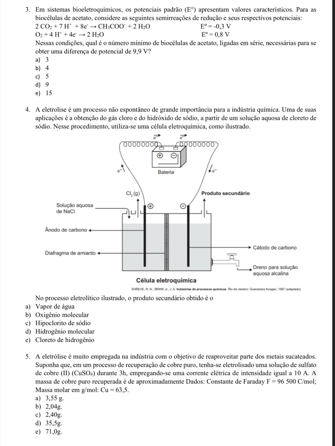 Em sistemas bioeletroquímicos, os potenciais padrão (E°) apresentam valores característicos. Para as
biocélulas de acetato, considere as seguintes semirreações de redução e seus respectivos potenciais:
2CO_2+7H^++8e^-to CH_3COO^-+2H_2O
E°=-0,3V
O_2+4H^++4e^-to 2H_2O
E°=0,8V
Nessas condições, qual é o número mínimo de biocélulas de acetato, ligadas em série, necessárias para se
obter uma diferença de potencial de 9,9 V?
a) 3
b 4
c) 5
d 9
e) 15
4. A eletrolise é um processo não espontâneo de grande importância para a indústria química. Uma de suas
aplicações é a obtenção do gás cloro e do hidróxido de sódio, a partir de um solução aquosa de cloreto de
sódio. Nesse procedimento, utiliza-se uma célula eletroquímica, como ilustrado.
No processo eletrolítico ilustrado, o produto secundário obtido é o
a) Vapor de água
b) Oxigênio molecular
c) Hipoclorito de sódio
d) Hidrogênio molecular
e) Cloreto de hidrogênio
5. A eletrólise é muito empregada na indústria com o objetivo de reaproveitar parte dos metais sucateados.
Suponha que, em um processo de recuperação de cobre puro, tenha-se eletrolisado uma solução de sulfato
de cobre (II) (CuSO_4) durante 3h, empregando-se uma corrente elétrica de intensidade igual a 10 A. A
massa de cobre puro recuperadaé de aproximadamente Dados: Constante de Faraday F=96500 C/mol;
Massa molar em g/mol: Cu=63,5.
a) 3,55 g.
b) 2,04g.
c) 2,40g.
d) 35,5g.
e) 71,0g.