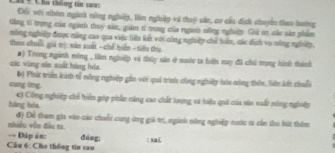 ă 5 Cha thống tin sau: 
Đes wai nham ngath mông nghiệp, lin nghng và thuy sân, cơ can địợi chyn thes bưng 
từng to trọng của ngành thuy sản, gim t trọng của ngườh nhng ngtờp. Gui tr củc sat phim 
mông nghiệp đưược măng cao qua việc liần kết vớt công ngiiệp chỉ tiết, các địấi vụ nông nghiệp, 
the clah ga t: san sunt -chế bm - tiêu thy. 
a) Trong ngàth ming , lim nghệp và thúy sản ở muớe ta hện may đii chú tạng tinh thank 
các vùng sản mất hàng hóa. 
6) Phí tram kinh t2 nông nghuệp gần với qui trình công nghiềp êu công thên, bên kết chuộ 
cung ứng. 
C Công nghiệp chủ tuên gúp phần năng cau chất lượng vi niệu quả của săn suất tông nghiệp 
háng hóa 
đ) Để tham gia vào cặc chuối cung ứng gii tr, ngih nông nghiệp nước tả của tho hát thêm 
nhiều vều đầu tr. 
→ Đáp án: dāng; : sai 
Câu 6: Cho thống tin sau