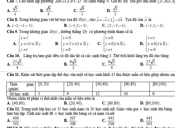 Cho hình lập phương ABCD.4 B C D có cạnh bang đ. Gia trị sin của gọc nhị diện [A',BD,A
A.  sqrt(3)/4 . B.  sqrt(6)/4 . C.  sqrt(6)/3 . D.  sqrt(3)/3 .
Cầâu 8. Trong không gian với hệ trục tọa độ Oxyz , cho vector a=-vector i+2vector j-3vector k. Tọa độ của overline a là
A. (-2;-1;-3). B. (-3;2;-1). C. (2;-3;-1). D. (-1;2;-3).
Câu 9. Trong không gian Oxyz , đường thẳng Oy có phương trình tham số là
A. beginarrayl x=t y=t(t∈ R). z=tendarray. B. beginarrayl x=0 y=2+t(t∈ R). z=0endarray. C. beginarrayl x=0 y=0(t∈ R). z=tendarray. D. beginarrayl x=t y=0(t∈ R). z=0endarray.
Câu 10. Lăng trụ tam giác đều có độ dài tất cả các cạnh bằng 3. Thể tích khồi lăng trụ đã cho bằng:
A.  27sqrt(3)/4 . B.  9sqrt(3)/2 . C.  9sqrt(3)/4 . D.  27sqrt(3)/2 ..
Câu 11. Khảo sát thời gian tập thể dục của một số học sinh khổi 11 thu được mẫu số liệu ghép nhóm sau
Nhóm chứa tứ phân vị thứ nhất của mẫu sồ liệu trên là
A. [40;60). B. [20;40). C. [60;80). D. [80;100).
Câu 12. Trong một lớp học có 15 học sinh nam và 10 học sinh nữ. Giáo viên gọi 4 học sinh lên bảng
làm bài tập. Tính xác suất để 4 học sinh lên bảng có cả nam và nữ.
A.  400/501 -  307/506 . C.  443/506 . D.  443/501 -
B.