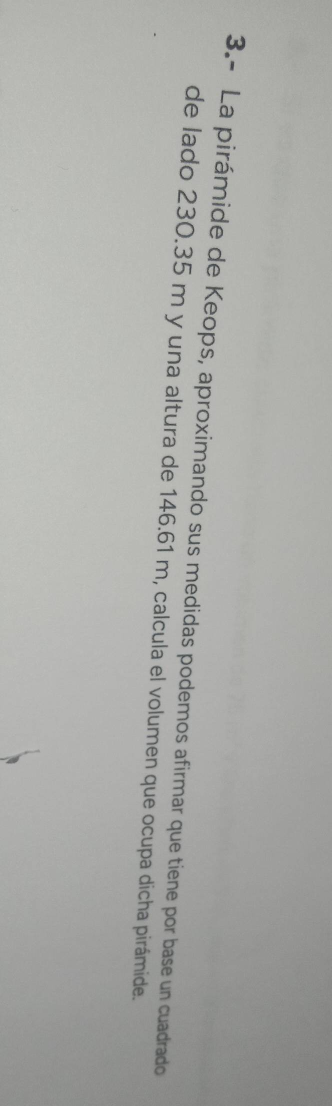 3.- La pirámide de Keops, aproximando sus medidas podemos afirmar que tiene por base un cuadrado 
de lado 230.35 m y una altura de 146.61 m, calcula el volumen que ocupa dicha pirámide.