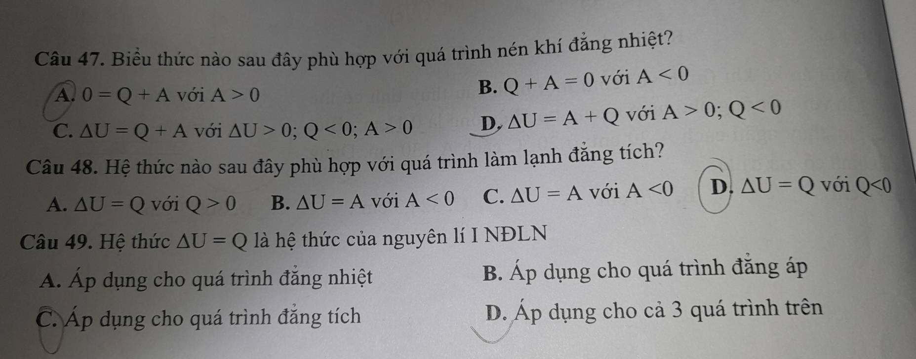 Biểu thức nào sau đây phù hợp với quá trình nén khí đẳng nhiệt?
A. 0=Q+A với A>0
B. Q+A=0 với A<0</tex>
C. △ U=Q+A với △ U>0; Q<0</tex>; A>0
D, △ U=A+Q với A>0;Q<0</tex> 
Câu 48. Hệ thức nào sau đây phù hợp với quá trình làm lạnh đăng tích?
A. △ U=Q với Q>0 B. △ U=A với A<0</tex> C. △ U=A với A<0</tex> D. △ U=Q với Q<0</tex> 
Câu 49. Hệ thức △ U=Q là hệ thức của nguyên lí I NĐLN
Á. Áp dụng cho quá trình đẳng nhiệt B. Áp dụng cho quá trình đăng áp
C. Áp dụng cho quá trình đẳng tích D. Áp dụng cho cả 3 quá trình trên