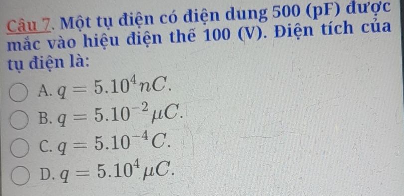 Một tụ điện có điện dung 500 (pF) được
mắc vào hiệu điện thế 100 (V). Điện tích của
tụ điện là:
A. q=5.10^4nC.
B. q=5.10^(-2)mu C.
C. q=5.10^(-4)C.
D. q=5.10^4mu C.