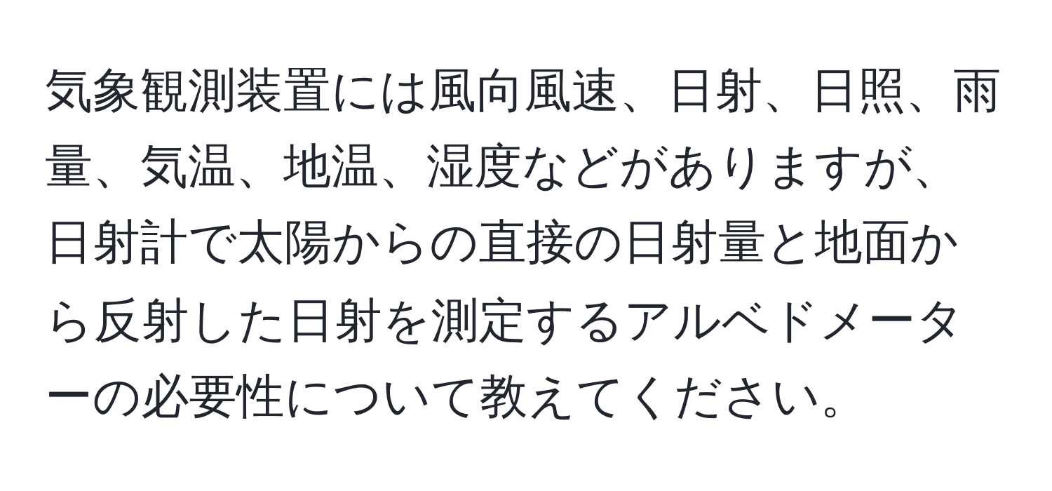 気象観測装置には風向風速、日射、日照、雨量、気温、地温、湿度などがありますが、日射計で太陽からの直接の日射量と地面から反射した日射を測定するアルベドメーターの必要性について教えてください。