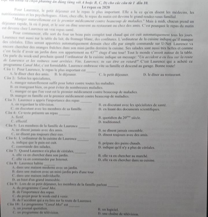 khoa và chọn phương án đúng (ứng với A hoặc B, C, D) cho các câu từ 1 đến 10.
Le repas en 2020
Pour Laurence, le petit déjeuner est le repas le plus important. Elle a lu ce qu'en disent les médecins, les
nutritionnistes et les psychologues. Alors, chez elle, le repas du matin est devenu le grand rendez-vous familial.
''Manger naturellement est le premier médicament contre beaucoup de maladies.'' Mais à midi, chacun prend un
déjeuner rapide, là où il peut, et le soir on dine souvent au restaurant ou chez des amis. C'est pourquoi le repas du matin
est devenu chez Laurence un vrai repas santé.
Pour commencer, elle sort du four un beau pain complet tout chaud qui est cuit automatiquement tous les jours.
Laurence met aussi sur la table du lait, du fromage blane, des confitures. L'ordinateur de la cuisine indique qu'il manque
des céréales. Elles seront apportées automatiquement demain chez elle par simple commande sur U-Net. Laurence va
encore chercher des oranges fraîches dans son mini-jardin derrière la cuisine. Ses salades sont aussi très belles et comme
est facile d'avoir un jardin dans son appartement au 43^(tan c) étage d'une tour! Tout le monde s'assoit autour de la table.
On parle du week-end prochain quand l'ordinateur de la cuisine indique un message: "Un accident à eu lieu sm° la route
de Laurence et les voitures sont arrêtées. Vite, Laurence, un vas être en retard!'' C'est Laurence qui a acheté ce
programme Canal Moi; c'est formidable. Laurence embrasse vite sa famille et descend au garage. Bonne route!
Câu 1: Pour Laurence, le repas le plus important est
_
A. le dîner chez des amis. B. le déjeuner. C. le petit déjeuner. D. le diner au restaurant.
Câu 2: Selon les spécialistes,
A. manger naturellement suffit pour lutter contre toutes les maladies.
B. en mangeant bien, on peut éviter de nombreuses maladies.
C. manger ce que l'on veut est le premier médicament contre beaucoup de maladies.
D. manger en famille est le premier médicament contre beaucoup de maladies.
Câu 3: Laurence a appris l'importance des repas_
A. en regardant la télévision. B. en discutant avec les spécialistes de santé.
C. en discutant avec les membres de sa famille. D. en lisant des documents scientifiques.
Câu 4: Ce texte présente un repas_
A. fictif. B. quotidien du 20^(cos c) siècle.
C. effectif. D. traditionnel.
Câu 5: Les membres de la famille de Laurence
_
A. ne dinent jamais avec des amis. B. ne dinent jamais ensemble.
C. ne dinent pas toujours chez eux D. dinent toujours avec des amis.
Câu 6: L'ordinateur de la cuisine de Laurence_
A. indique que le pain est cuit. B. prépare des pains chauds.
C. commande des salades. D. indique qu'il n'y a plus de céréales.
Câu 7: Quand Laurence n'a plus de céréales,
_
A. elle va en chercher dans son jardin. B. elle va en chercher au marché.
C. elle va en commander par Internet. D. elle va en chercher dans sa cuisine.
Câu 8: Laurence habite_
A. dans une maison moderne avec un jardin.
B. dans une maison avec un mini-jardin près d'une tour.
C. dans une maison individuelle.
D. en haut d'un grand immeuble.
Câu 9: Lors de ce petit déjeuner, les membres de la famille parlent_
A. du programme Canol Mai.
B. de l'importance des repas.
C. du projet pour le week-end à venir.
D. de l'accident qui a eu lieu sur la route de Laurence.
Câu 10: Le programme ''Canal Moï'' est
_
A. un journal quotidien. B. un logiciel.
C. un programme de télévision. D. une chaîne de télévision.