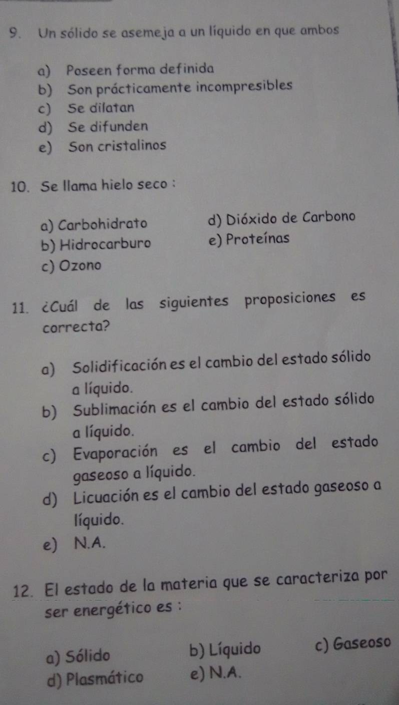 Un sólido se asemeja a un líquido en que ambos
a) Poseen forma definida
b) Son prácticamente incompresibles
c) Se dilatan
d) Se difunden
e) Son cristalinos
10. Se llama hielo seco :
a) Carbohidrato d) Dióxido de Carbono
b) Hidrocarburo e) Proteínas
c) Ozono
11. ¿Cuál de las siguientes proposiciones es
correcta?
a) Solidificación es el cambio del estado sólido
a líquido.
b) Sublimación es el cambio del estado sólido
a líquido.
c) Evaporación es el cambio del estado
gaseoso a líquido.
d) Licuación es el cambio del estado gaseoso a
líquido.
e) N.A.
12. El estado de la materia que se caracteriza por
ser energético es :
a) Sólido b) Líquido c) Gaseoso
d) Plasmático e) N.A.