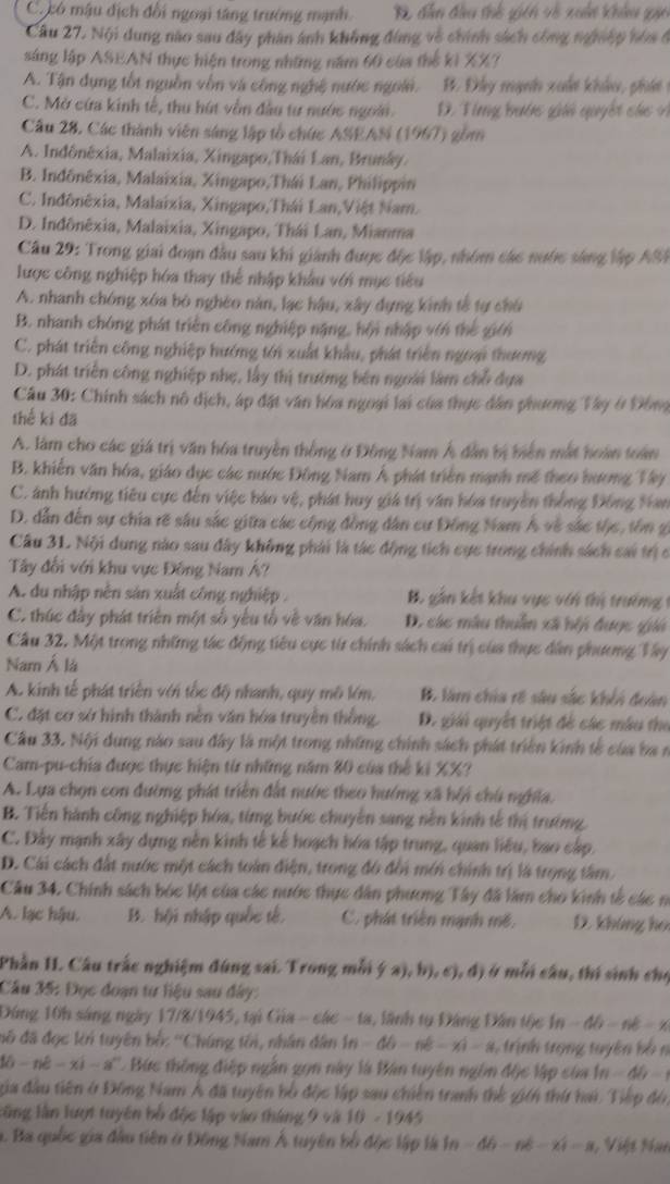 C. có mậu địch đổi ngoại tăng trường mạnh B dân đầu thổ gich và xuấn khâu gia
Câu 27. Nội dung nào sau đây phân ảnh không đùng về chính sách công ng mệp hòa ở
sáng lập ASEAN thực hiện trong những năm 60 của thế ki XX?
A. Tận dụng tốt nguồn vồn và công nghệ nước ngoài. B. Đây mạnh xuất khảu, phát n
C. Mở cứa kinh tế, thu hút vẫn đầu tư nước ngoài. D. Ting bước giả quyết cá  4
Câu 28, Các thành viên sáng lập tổ chức ASEAN (1967) gồm
A. Indônéxia, Malaixia, Xingapo,Thái Lan, Brunáy.
B. Indônêxia, Malaixia, Xingapo,Thái Lan, Philippin
C. Indônêxia, Malaizia, Xingapo,Thái Lan,Việt Nam.
D. Indônêxia, Malaixia, Xingapo, Thái Lan, Mianma
Câu 29: Trong giai đoạn đầu sau khi giành được độc lập, nhóm các nước sáng lập ASI
lược công nghiệp hóa thay thể nhập khẩu với mục tiểu
A. nhanh chóng xóa bỏ nghéo năn, lạc hậu, xây dựng kinh tế tự chú
B. nhanh chóng phát triển công nghiệp nặng, hội nhập với thể giới
C. phát triển công nghiệp hướng tới xuất khẩu, phát triển ngoại thương
D. phát triển công nghiệp nhẹ, lấy thị trưởng bên ngoài làm chỗ dựa
Câu 30: Chính sách nô dịch, áp đặt văn hóa ngoại lai của thực dân phương Tây ở Đông
thế ki đã
A. làm cho các giá trị văn hóa truyền thống ở Đông Nam Á dân bị biển mắt hoàn toàn
B. khiến văn hóa, giáo dục các nước Đông Nam Á phát triển mạnh mề theo hương Tây
C. ảnh hưởng tiêu cực đến việc báo vệ, phát huy giá trị văn hóa truyền thống Đồng Nan
D. dẫn đến sự chia rẽ sâu sắc giữa các cộng đồng dân cư Đồng Nam Á về sắc tộc, tôn g
Câu 31. Nội dung nào sau đây không phải là tác động tích cực trong chính sách cai trịc
Tây đổi với khu vực Đông Nam Á?
A. du nhập nên sản xuất công nghiệp .  B. gần kết khu vực với thị trưởng 1
C. thúc đây phát triên một số yêu tổ về văn hóa. D. các mâu thuần xã hội được giii
Câu 32. Một trong những tác động tiêu cực từ chính sách cai trị của thực dân phương Tây
Nam Á là
A. kinh tế phát triển với tốc độ nhanh, quy mô lớm, B. làm chia rẽ sâu sắc khếi đoàn
C. đặt cơ sở hình thành nên văn hóa truyền thống. D. giải quyết triệt đề các mâu the
Câu 33. Nội dung nào sau đây là một trong những chính sách phát triên kinh tế của ba n
Cam-pu-chia được thực hiện từ những năm 80 của thể ki XX?
A. Lựa chọn con đường phát triển đất nước theo hướng xã hội chú nghĩa.
B. Tiến hành công nghiệp hóa, từng bước chuyên sang nền kinh tế thị trường,
C. Đây mạnh xây dựng nền kinh tế kế hoạch hóa tập trung, quan liệu, bao cấp.
D. Cái cách đất nước một cách toàn điện, trong đô đổi mớn chính trị là trọng tâm,
Câu 34. Chính sách bóc lột của các nước thực dân phương Tây đã làm cho kinh tế các n
A. lạc hậu. B. hội nhập quốc tế. C. phát triển mạnh mẽ, D. khúng họ
Phần II. Câu trắc nghiệm đúng sai. Trong mỗi (a),b),c),d) Ở mỗi câu, thí sinh cho
Cầu 35: Đọc đoạn tư liệu sau đây:
Đứng 10h sáng ngày 17/8/1945, tại Gia - các -18 , ãnh tụ Đảng Dân tộc 1 -4b-nb=x
đô đã đọc kn tuyên bố: ''Chúng tối, nhân dân 1n-6b-nd-x|-8 trịnh trọng tuyên bồ n
(i-1||e-x|-a^n C Bức thông điệp ngắn gọn này là Bàn tuyên ngôm độc lập c ủa n-4
địa đầu tiên ở Đồng Nam Á đã tuyên bồ độc lập sau chiến tranh thể gih thứ ha. Tiếp độ
lũng lần lượt tuyên bố độc lập vào tháng 9 và 10-1945
h. Ba quốc gia đầu tiên ở Đông Nam Á tuyên bố độc lập là In -4h-nk-24=n Việt Nuc