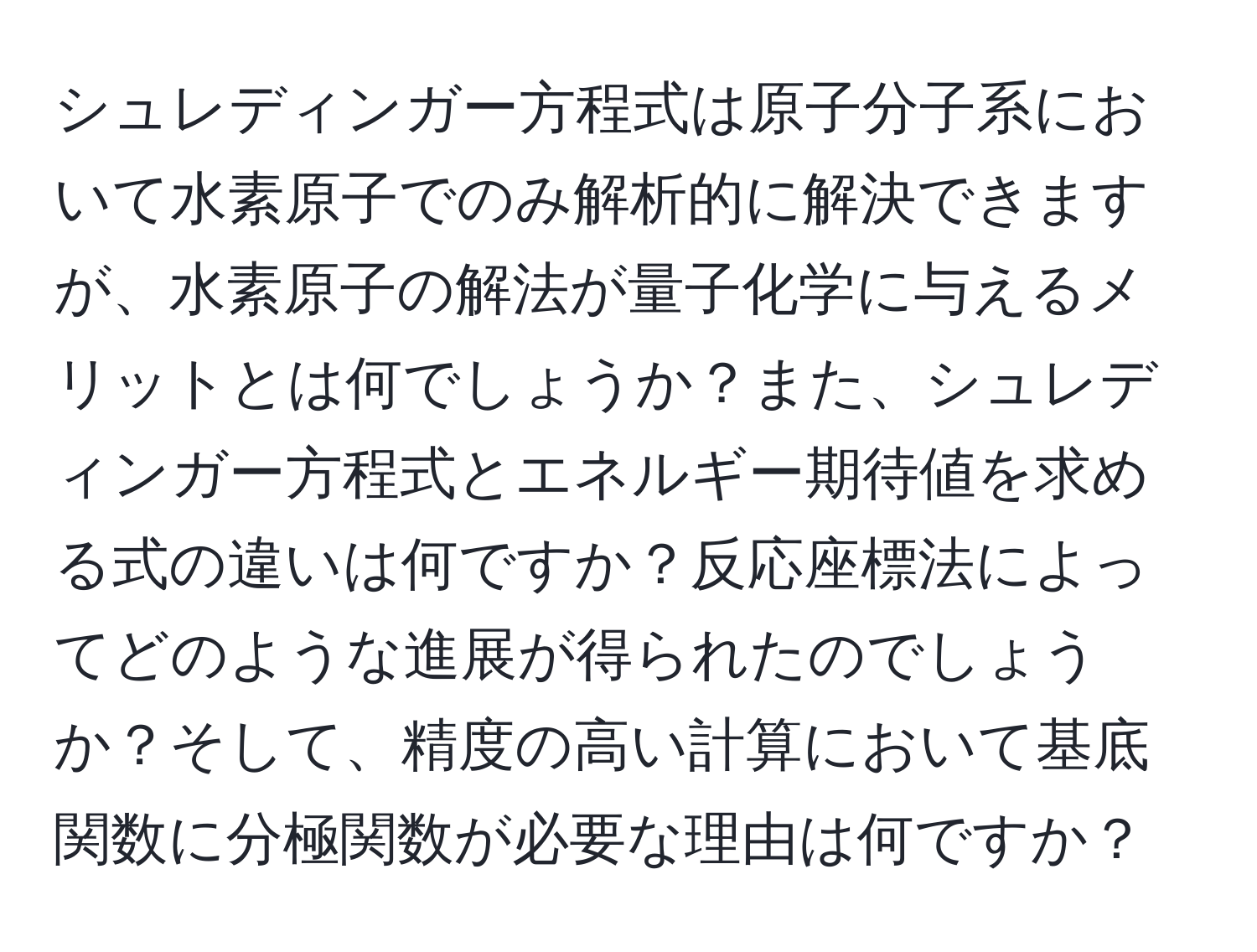 シュレディンガー方程式は原子分子系において水素原子でのみ解析的に解決できますが、水素原子の解法が量子化学に与えるメリットとは何でしょうか？また、シュレディンガー方程式とエネルギー期待値を求める式の違いは何ですか？反応座標法によってどのような進展が得られたのでしょうか？そして、精度の高い計算において基底関数に分極関数が必要な理由は何ですか？