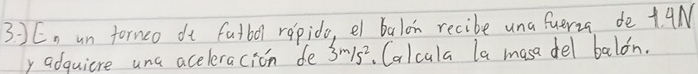 En un fornco dt fatbol repido, el balon recibe una fueria de + 9N
y adquiere una aceleracion de 3m/s^2. Calcala la masa del balon.