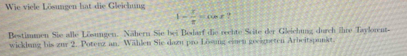 Wie viele Lösungen hat die Gleichung
1- x/π  =cos x ? 
Bestimmen Sie alle Lösungen. Nähern Sie bei Bedarf die rechte Seite der Gleichung durch ihre Taylorent- 
wicklung bis zur 2. Potenz an. Wählen Sie dazu pro Lösung einen geeigneten Arbeitspunkt.