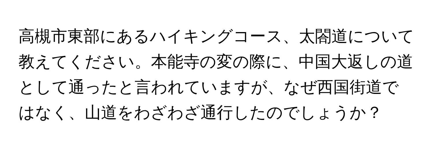 高槻市東部にあるハイキングコース、太閤道について教えてください。本能寺の変の際に、中国大返しの道として通ったと言われていますが、なぜ西国街道ではなく、山道をわざわざ通行したのでしょうか？