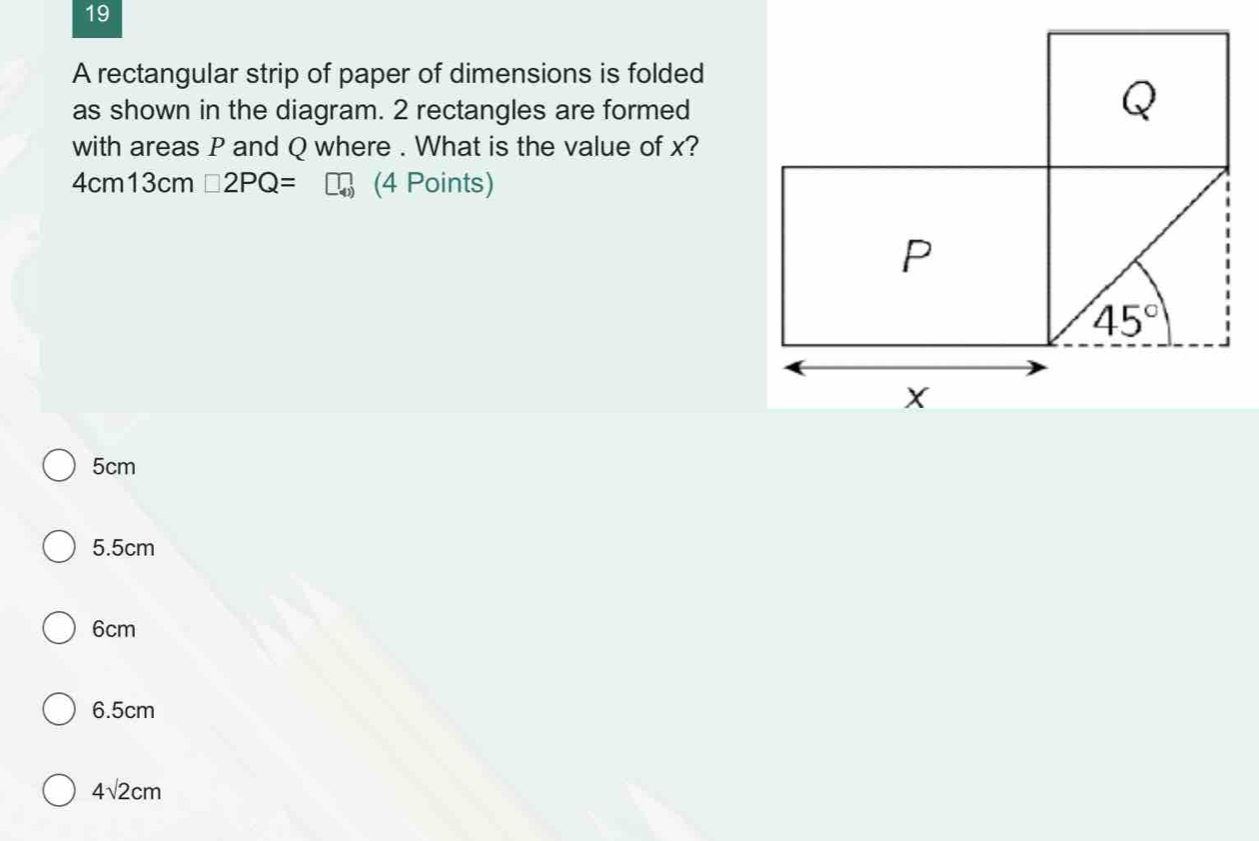 A rectangular strip of paper of dimensions is folded
as shown in the diagram. 2 rectangles are formed
with areas P and Q where . What is the value of x?
4cm13cm□ 2PQ= (4 Points)
5cm
5.5cm
6cm
6.5cm
4sqrt(2)cm