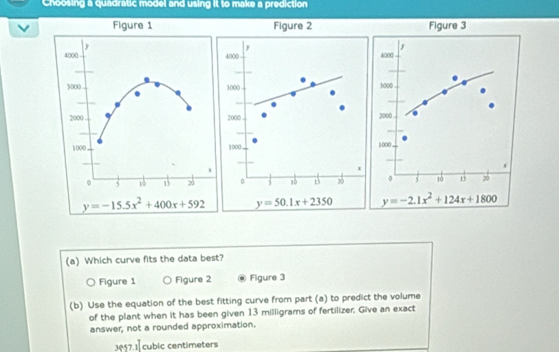 Choosing a quadratic model and using it to make a prediction
Figure 2 Figure 3
y
j
4000 4000
3000 3000
2000 2000 .
1000. 1000
x
x
0 3 10 13 20 0 5 10 15 26
y=50.1x+2350 y=-2.1x^2+124x+1800
(a) Which curve fits the data best?
。 Figure 1 Figure 2 Figure 3
(b) Use the equation of the best fitting curve from part (a) to predict the volume
of the plant when it has been given 13 milligrams of fertilizer, Give an exact
answer, not a rounded approximation.
3057.1 cubic centimeters