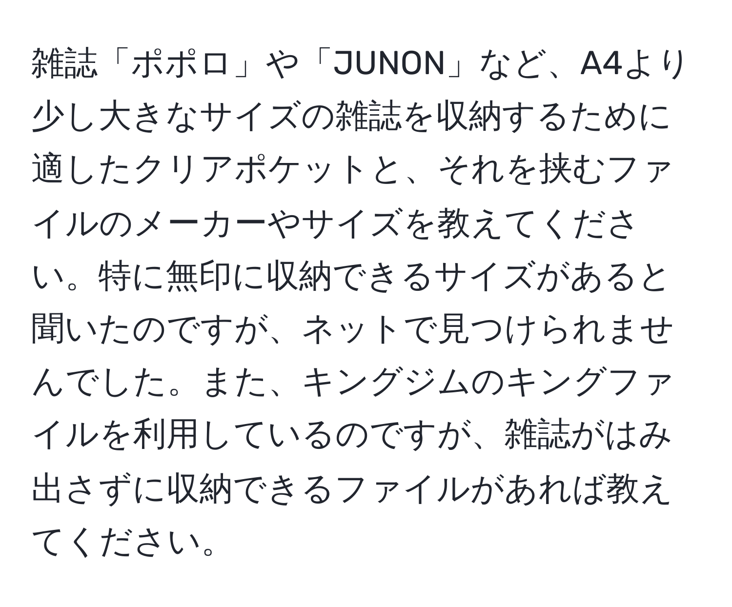 雑誌「ポポロ」や「JUNON」など、A4より少し大きなサイズの雑誌を収納するために適したクリアポケットと、それを挟むファイルのメーカーやサイズを教えてください。特に無印に収納できるサイズがあると聞いたのですが、ネットで見つけられませんでした。また、キングジムのキングファイルを利用しているのですが、雑誌がはみ出さずに収納できるファイルがあれば教えてください。