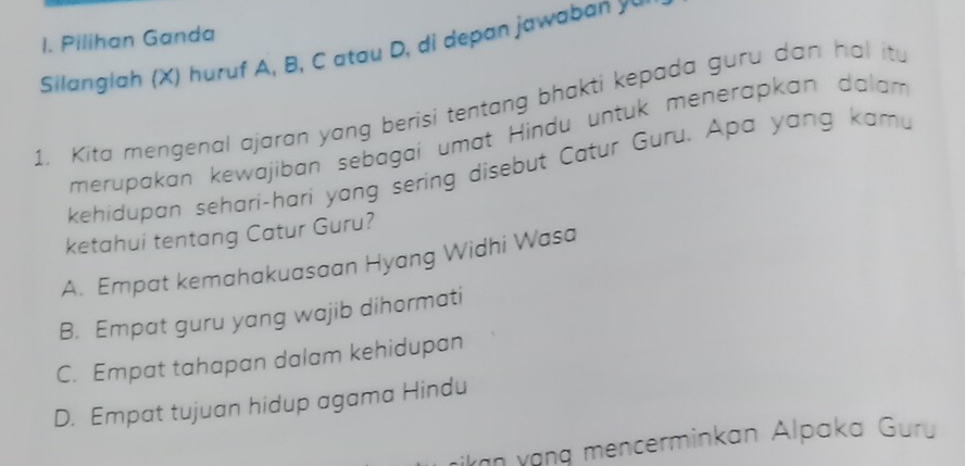 Pilihan Ganda
Silanglah (X) huruf A, B, C atau D, di depan jawaban y
1. Kita mengenal ajaran yang berisi tentang bhakti kepada guru dan hal it.
merupakan kewajiban sebagai umat Hindu untuk menerapkan dalam
kehidupan sehari-hari yang sering disebut Catur Guru. Apa yang kamu
ketahui tentang Catur Guru?
A. Empat kemahakuasaan Hyang Widhi Wasa
B. Empat guru yang wajib dihormati
C. Empat tahapan dalam kehidupan
D. Empat tujuan hidup agama Hindu
ian yạng mencerminkan Alpaka Guru