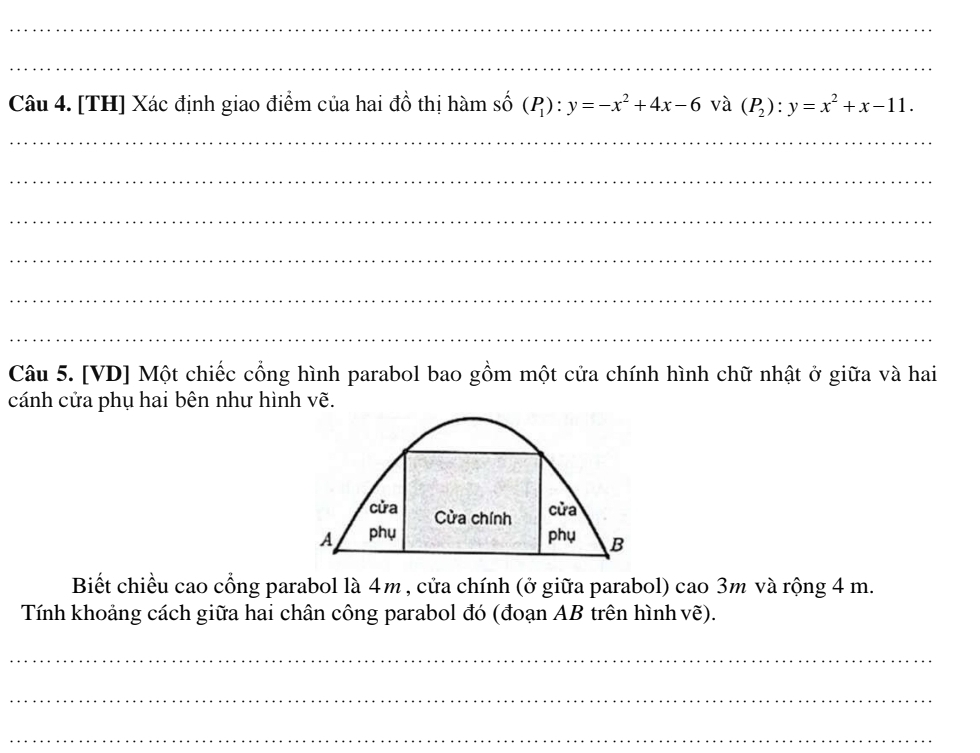 [TH] Xác định giao điểm của hai đồ thị hàm số (P_1):y=-x^2+4x-6 và (P_2):y=x^2+x-11. 
_
_
_
_
_
_
Câu 5. [VD] Một chiếc cổng hình parabol bao gồm một cửa chính hình chữ nhật ở giữa và hai
cánh cửa phụ hai bên như hình vẽ.
cửa Cửa chính
cửa
A phụ phụ B
Biết chiều cao cổng parabol là 4m , cửa chính (ở giữa parabol) cao 3m và rộng 4 m.
Tính khoảng cách giữa hai chân công parabol đó (đoạn AB trên hình vẽ).
_
_
_