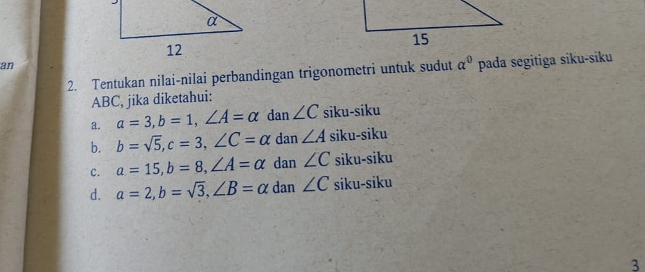 an
2. Tentukan nilai-nilai perbandingan trigonometri untuk sudut alpha^0 pada segitiga siku-siku
ABC, jika diketahui:
a. a=3, b=1, ∠ A=alpha dan ∠ C siku-siku
b. b=sqrt(5), c=3, ∠ C=alpha dan ∠ A siku-siku
c. a=15, b=8, ∠ A=alpha dan ∠ C siku-siku
d. a=2, b=sqrt(3), ∠ B=alpha dan ∠ C siku-siku
3