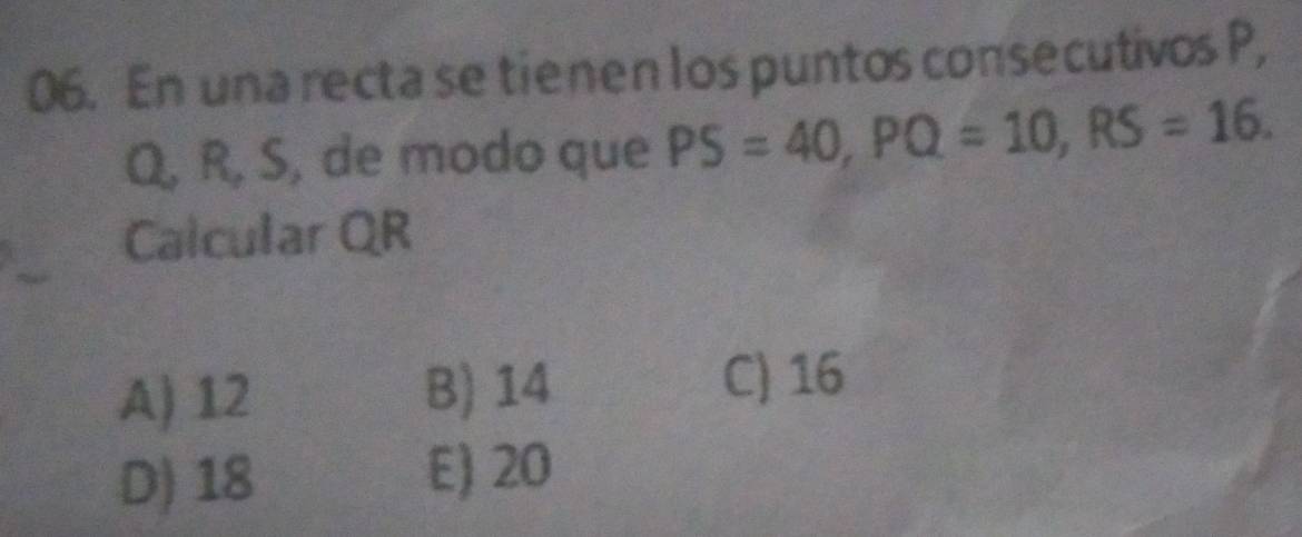 En una recta se tienen los puntos consecutivos P,
Q, R, S, de modo que PS=40, PQ=10, RS=16. 
Calcular QR
A) 12
B) 14 C) 16
D) 18
E) 20