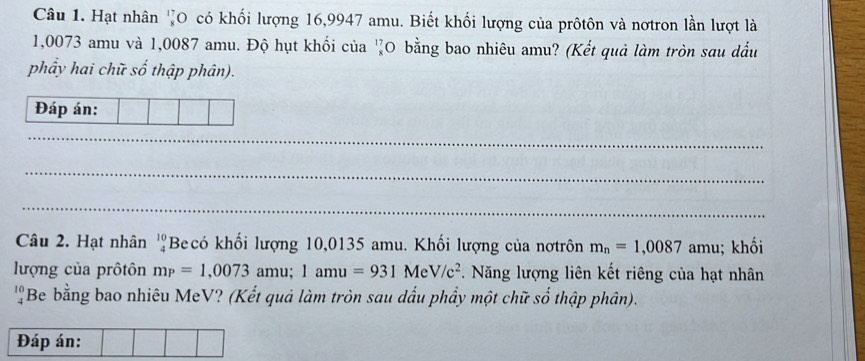 Hạt nhân '0 có khối lượng 16,9947 amu. Biết khối lượng của prôtôn và nơtron lần lượt là
1,0073 amu và 1,0087 amu. Độ hụt khối của 'O bằng bao nhiêu amu? (Kết quả làm tròn sau dầu 
phẩy hai chữ số thập phân). 
Đáp án: 
_ 
_ 
_ 
Câu 2. Hạt nhân beginarrayr 10 4endarray Becó khối lượng 10,0135 amu. Khối lượng của nơtrôn m_n=1,0087 amu; khối 
lượng của prôtôn mp=1,0073amu; 1amu=931MeV/c^2. Năng lượng liên kết riêng của hạt nhân
beginarrayr 10 4endarray Be bằng bao nhiêu MeV? (Kết quả làm tròn sau dấu phẩy một chữ số thập phân). 
Đáp án: