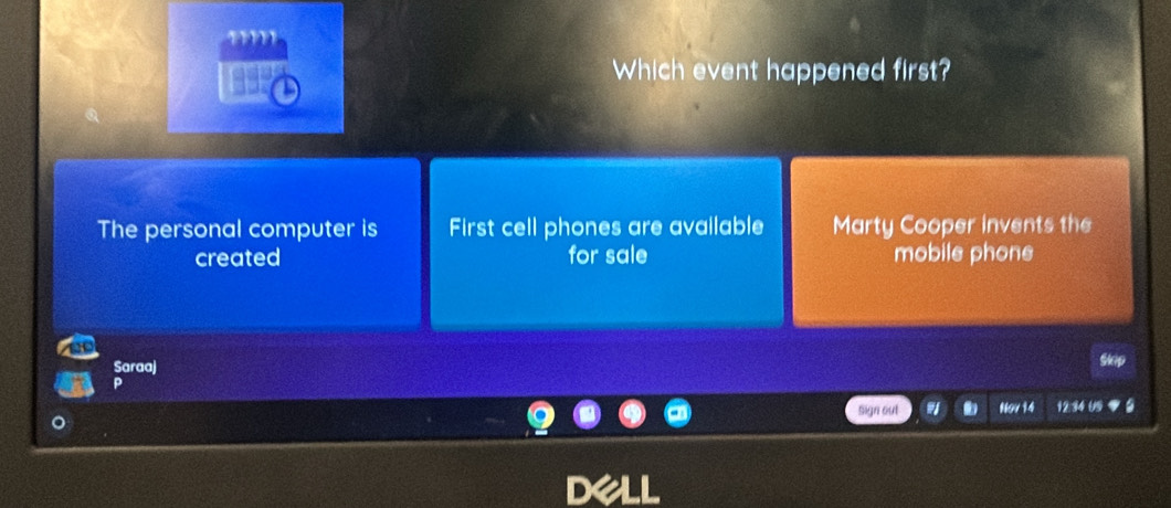''''
Which event happened first?
The personal computer is First cell phones are available Marty Cooper invents the
created for sale mobile phone
Saraa)
P
sign out . Nov 14 12:34 659