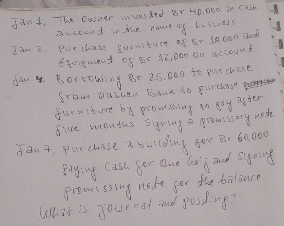 dant, The owner invested Br 40, 000 in cash 
account in the name of business 
Jan a. purchase suruiture of Br 10, 000 aud 
Eqc.gment of Br 52, 000 on accouut 
fan. Berrowing Br 25, 000 to potchase 
from Dashen Bank do purchase 
furnifure by promssing to gay after 
five mouths siguing a gromissory noste 
fant, purchase a building for Br 60, 000
paying Cash for one half and signing 
promissing note for the balance. 
What is Journal and posding?