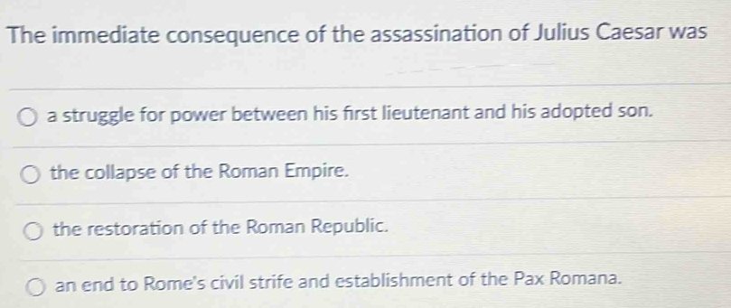 The immediate consequence of the assassination of Julius Caesar was
a struggle for power between his first lieutenant and his adopted son.
the collapse of the Roman Empire.
the restoration of the Roman Republic.
an end to Rome's civil strife and establishment of the Pax Romana.