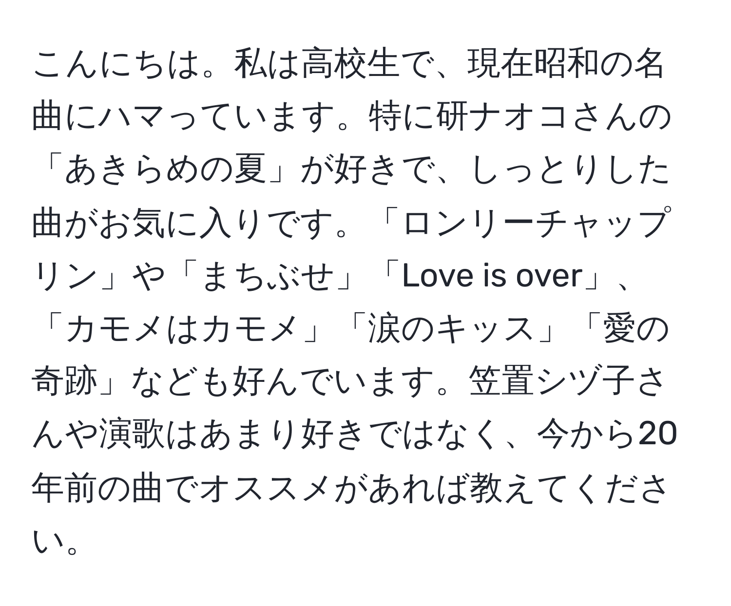 こんにちは。私は高校生で、現在昭和の名曲にハマっています。特に研ナオコさんの「あきらめの夏」が好きで、しっとりした曲がお気に入りです。「ロンリーチャップリン」や「まちぶせ」「Love is over」、「カモメはカモメ」「涙のキッス」「愛の奇跡」なども好んでいます。笠置シヅ子さんや演歌はあまり好きではなく、今から20年前の曲でオススメがあれば教えてください。