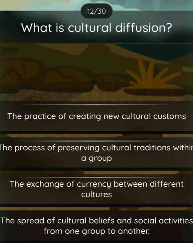 12/30
What is cultural diffusion?
The practice of creating new cultural customs
The process of preserving cultural traditions withir
a group
The exchange of currency between different
cultures
The spread of cultural beliefs and social activities
from one group to another.