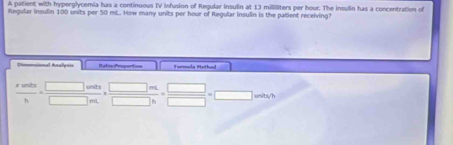 A patient with hyperglycemia has a continuous IV infusion of Regular insulin at 13 milliliters per hour. The insulin has a concentration of
Regular insulin 100 units per 50 mL. How many units per hour of Regular insulin is the patient receiving?
Dimensional Analysis Ratio:Propertion Formula Method
 xunits/h = □ units/□ mL *  □ mL/□ h = □ /□  =□ units/h