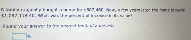 A family originally bought a home for $887,460. Now, a few years later, the home is worth
$1,097,118.40. What was the percent of increase in its value? 
Round your answer to the nearest tenth of a percent.
□ %