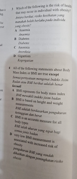 has a 3 Which of the following is the risk of hea
kg.
that may occur in individual with obesity?
Antara berikut, risiko kesihatan yang
Địa manakah boleh berlaku pada individu
at yang obesiti?
A Anaemia
Anaemia
B Diabetes
Diabetes
C Anorexia
Anoreksia
D Gigantism
Kegergasian
4 All of the following statements about Body
Mass Index or BMI are true except
Semua pernyataan mengenai Indeks Jisim
Badan atau BMI berikut adalah benar
kecuali
A BMI represents for body mass index
BMI mewakili indeks jisim badan
B BMI is based on height and weight
measurements
BMI adalah berdasarkan pengukuran
ketinggian dan berat
C BMI is an accurate measure for all
body types
BMI ialah ukuran yang tepat bagi
semía jenis badan
D very low BMI measurement is
associated with increased risk of
obesity
pengukuran BMI yang rendah
dikaitkan dengan peningkatan risiko
obesiti