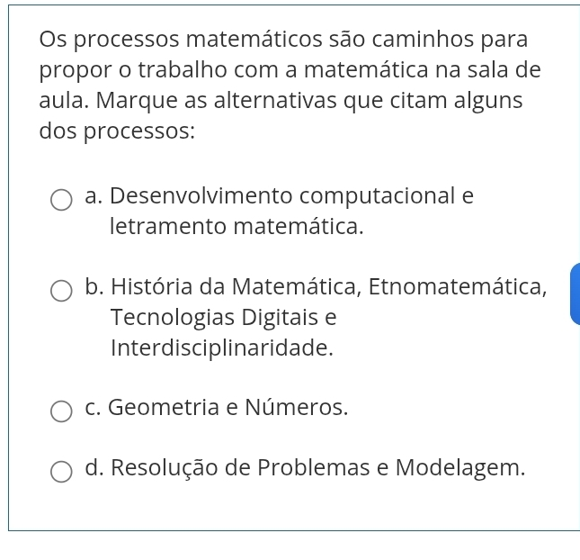 Os processos matemáticos são caminhos para
propor o trabalho com a matemática na sala de
aula. Marque as alternativas que citam alguns
dos processos:
a. Desenvolvimento computacional e
letramento matemática.
b. História da Matemática, Etnomatemática,
Tecnologias Digitais e
Interdisciplinaridade.
c. Geometria e Números.
d. Resolução de Problemas e Modelagem.