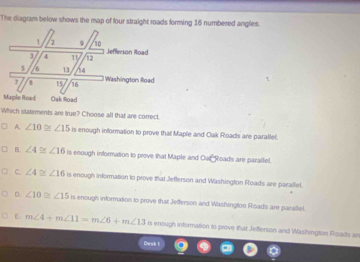 The diagram below shows the map of four straight roads forming 16 numbered angles.
Which statements are true? Choose all that are correct.
A. ∠ 10≌ ∠ 15 is enough information to prove that Maple and Oak Roads are parallel.
B. ∠ 4≌ ∠ 16 is enough information to prove that Maple and Oak Roads are parallel.
C. ∠ 4≌ ∠ 16 is enough information to prove that Jefferson and Washington Roads are parallel.
D. ∠ 10≌ ∠ 15 is enough information to prove that Jefferson and Washington Roads are parallel.
E. m∠ 4+m∠ 11=m∠ 6+m∠ 13 is enough information to prove that Jefferson and Washington Roads an
Desk 1